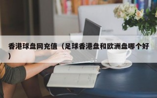 香港球盘网充值（足球香港盘和欧洲盘哪个好）