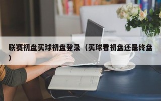 联赛初盘买球初盘登录（买球看初盘还是终盘）