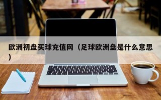 欧洲初盘买球充值网（足球欧洲盘是什么意思）