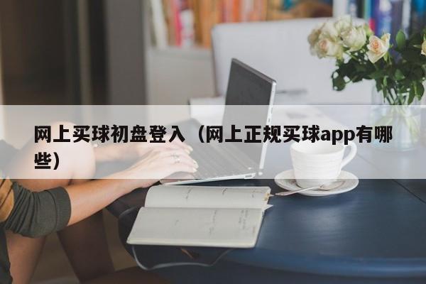 网上买球初盘登入（网上正规买球app有哪些）-第1张图片-足球直播_足球免费在线高清直播_足球视频在线观看无插件-24直播网